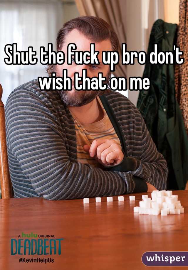 Shut the fuck up bro don't wish that on me