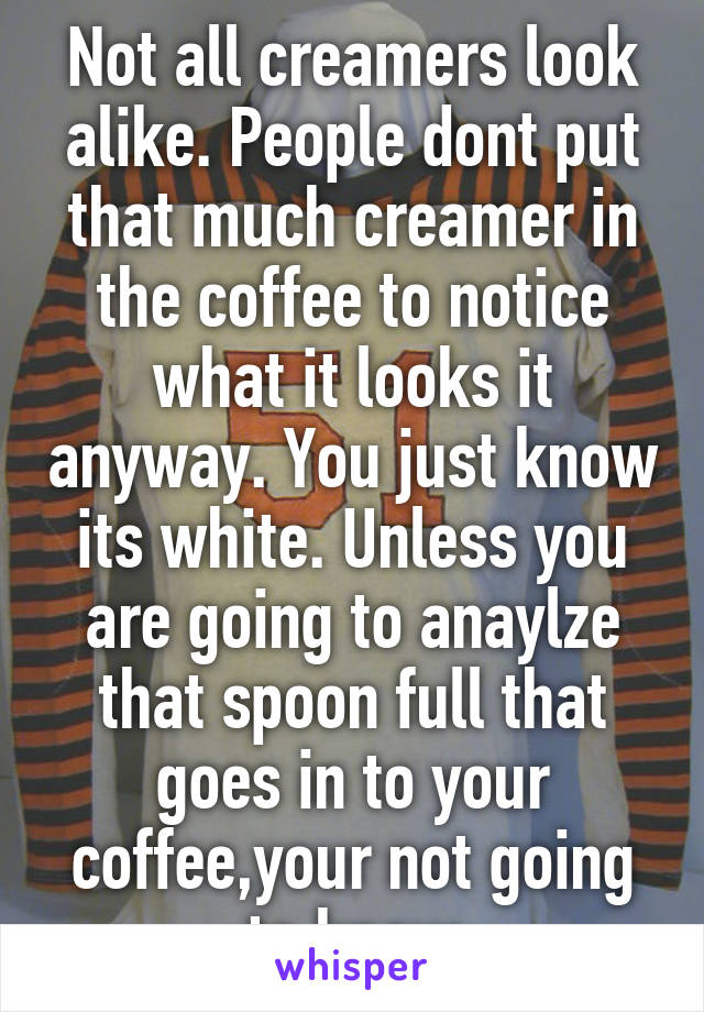 Not all creamers look alike. People dont put that much creamer in the coffee to notice what it looks it anyway. You just know its white. Unless you are going to anaylze that spoon full that goes in to your coffee,your not going to know