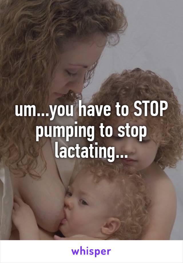 um...you have to STOP pumping to stop lactating...