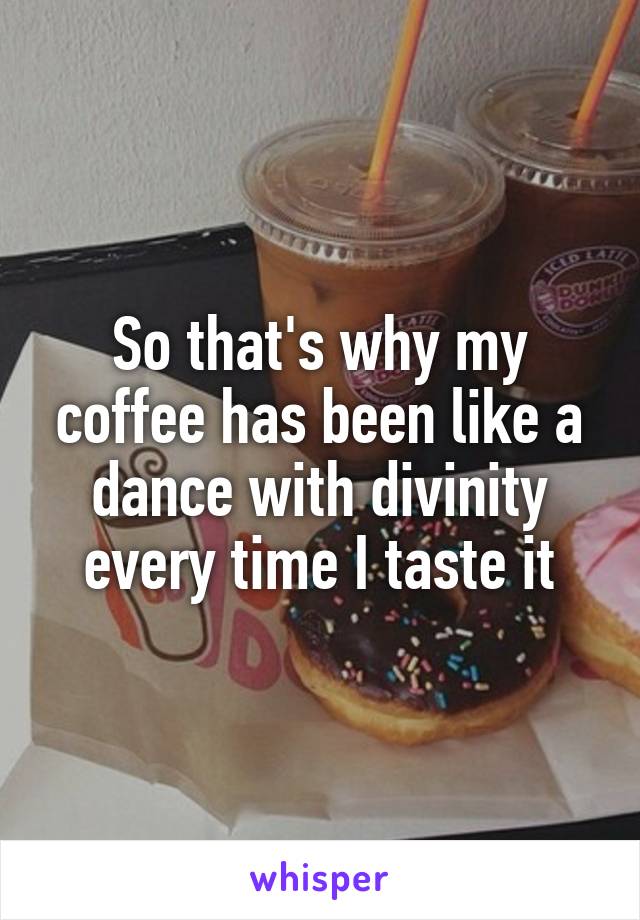 So that's why my coffee has been like a dance with divinity every time I taste it