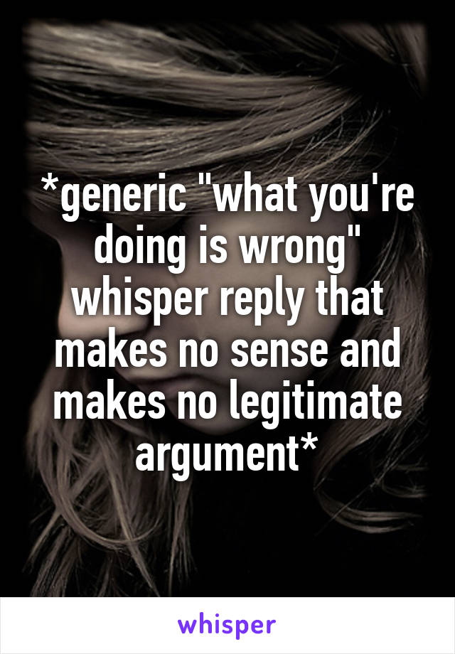 *generic "what you're doing is wrong" whisper reply that makes no sense and makes no legitimate argument*