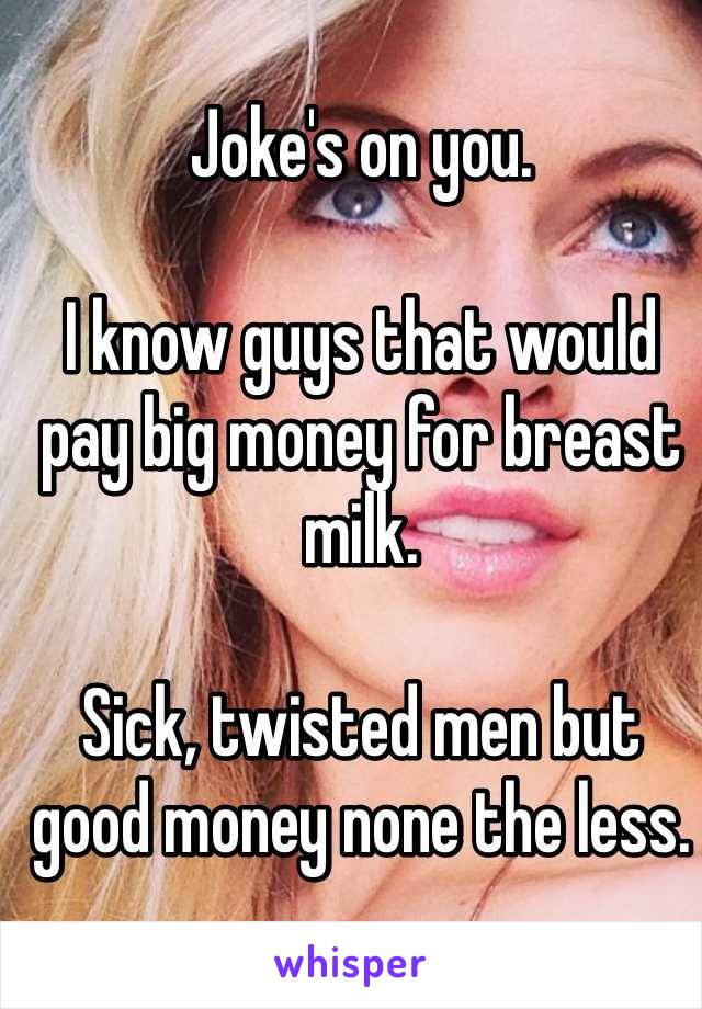 Joke's on you.  

I know guys that would pay big money for breast milk.  

Sick, twisted men but good money none the less.