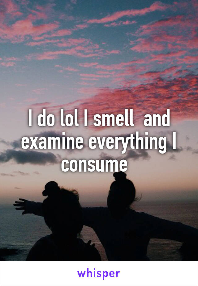 I do lol I smell  and examine everything I consume  