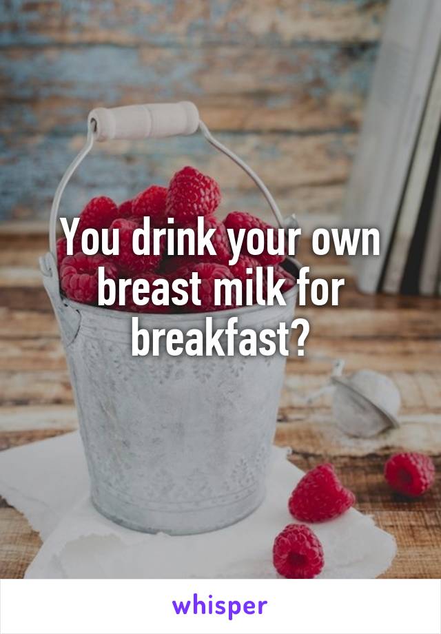 You drink your own breast milk for breakfast?
