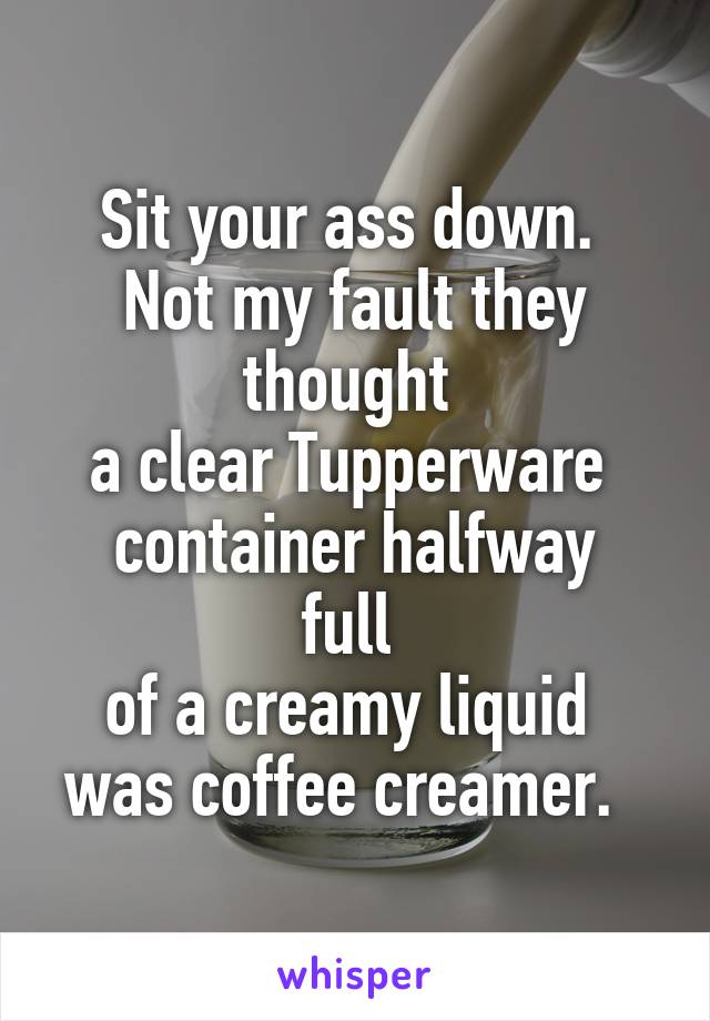 Sit your ass down. 
Not my fault they thought 
a clear Tupperware 
container halfway full 
of a creamy liquid 
was coffee creamer.  