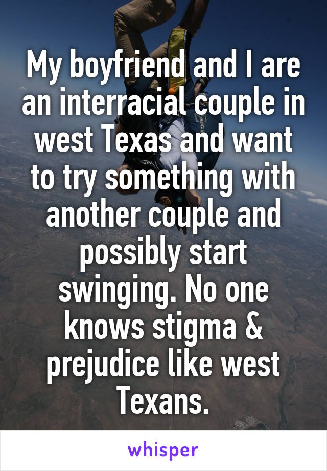 My boyfriend and I are an interracial couple in west Texas and want to try something with another couple and possibly start swinging. No one knows stigma & prejudice like west Texans.