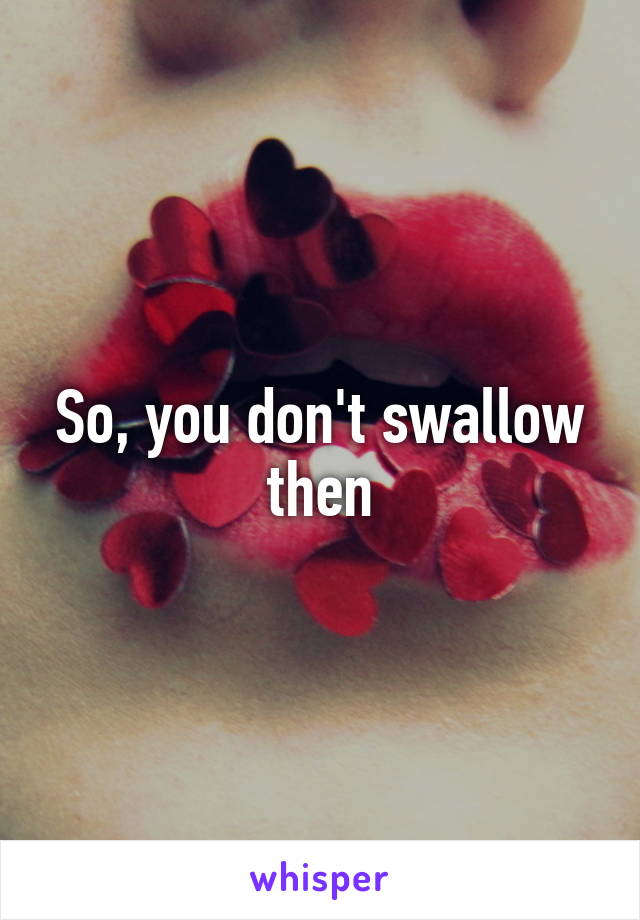 So, you don't swallow then