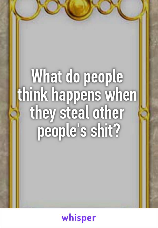 What do people 
think happens when 
they steal other 
people's shit?
