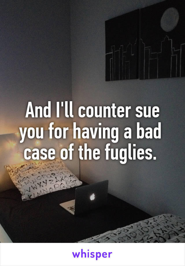 And I'll counter sue
you for having a bad 
case of the fuglies. 