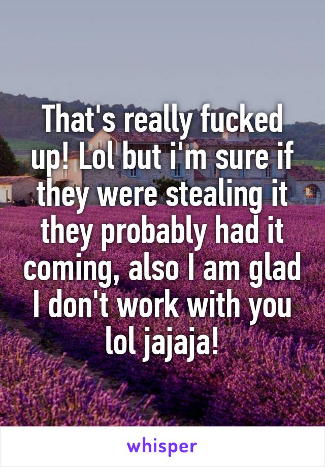 That's really fucked up! Lol but i'm sure if they were stealing it they probably had it coming, also I am glad I don't work with you lol jajaja!