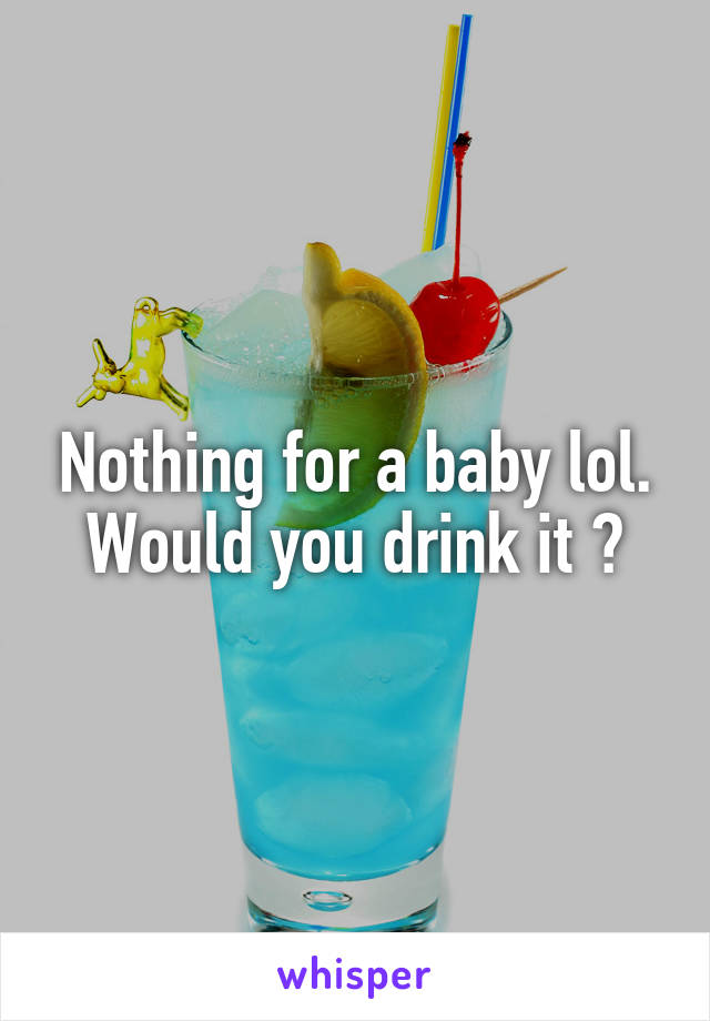 Nothing for a baby lol. Would you drink it ?