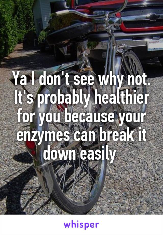 Ya I don't see why not. It's probably healthier for you because your enzymes can break it down easily 