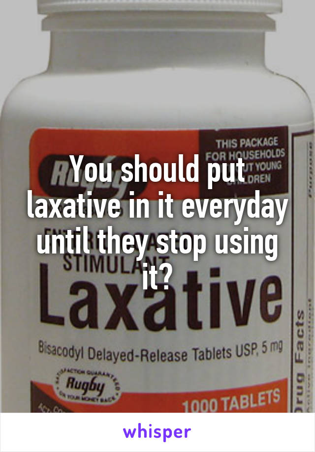 You should put laxative in it everyday until they stop using it👌