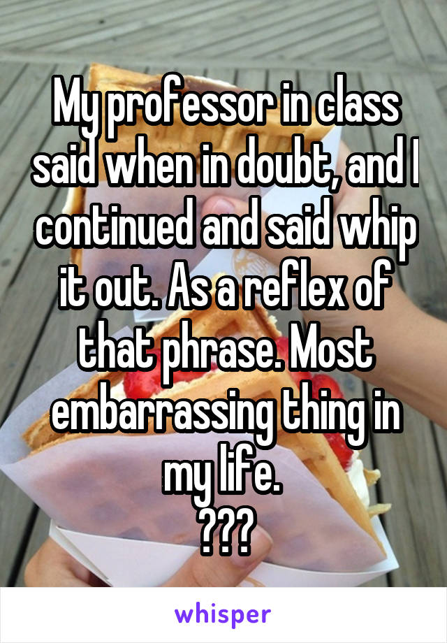 My professor in class said when in doubt, and I continued and said whip it out. As a reflex of that phrase. Most embarrassing thing in my life. 
😳😨😰
