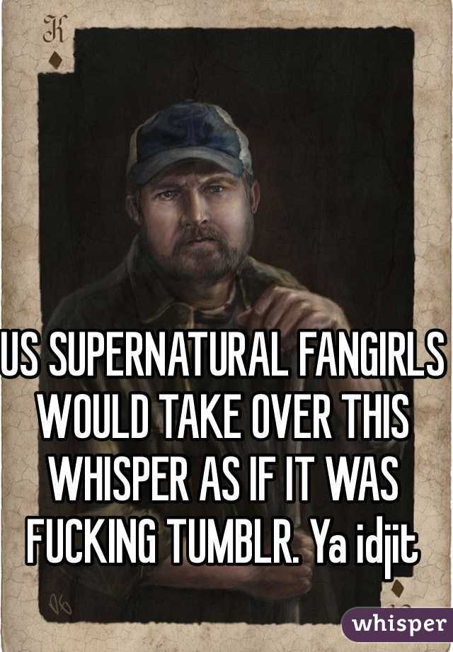 US SUPERNATURAL FANGIRLS WOULD TAKE OVER THIS WHISPER AS IF IT WAS FUCKING TUMBLR. Ya idjit