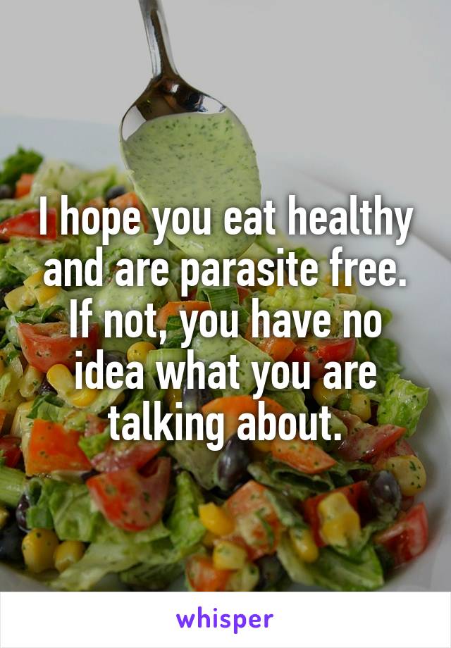 I hope you eat healthy and are parasite free. If not, you have no idea what you are talking about.