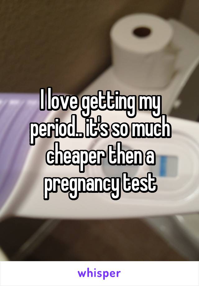 I love getting my period.. it's so much cheaper then a pregnancy test