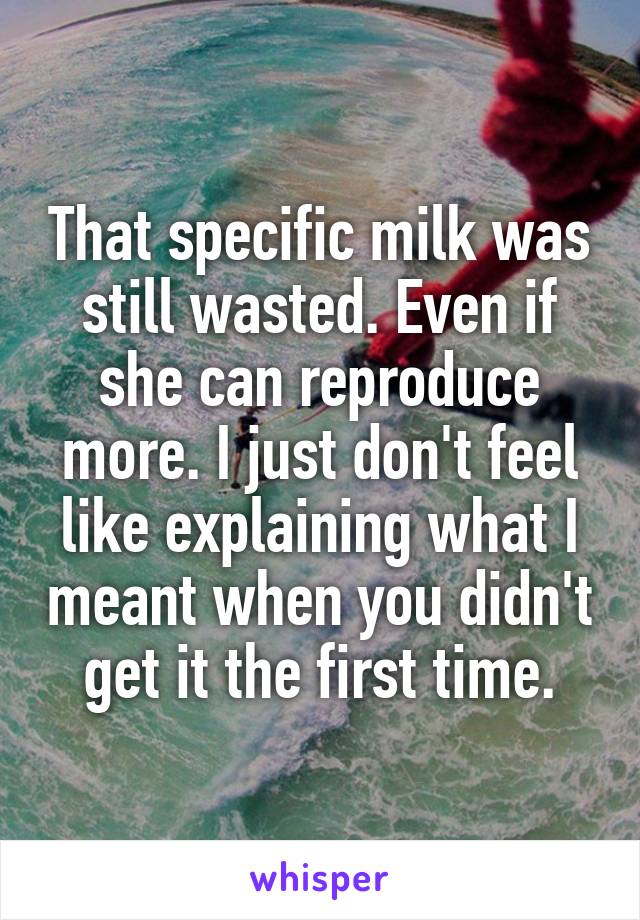 That specific milk was still wasted. Even if she can reproduce more. I just don't feel like explaining what I meant when you didn't get it the first time.