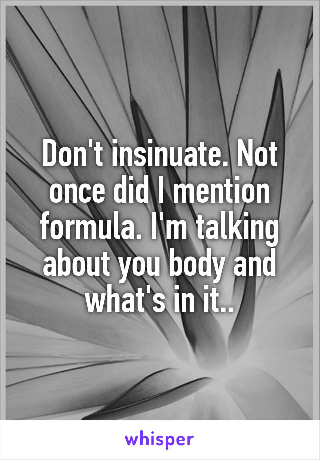 Don't insinuate. Not once did I mention formula. I'm talking about you body and what's in it..