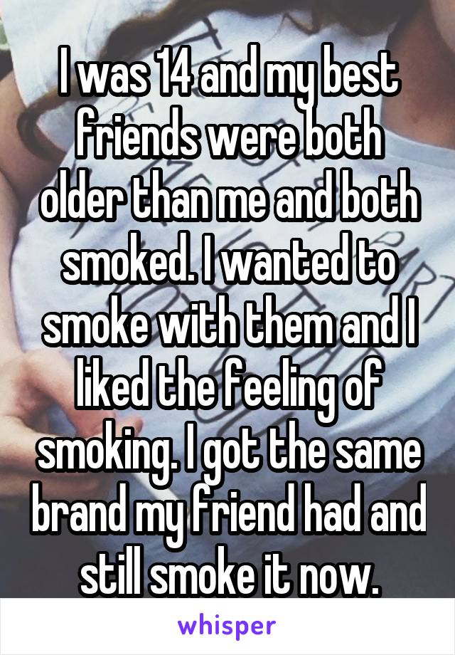 I was 14 and my best friends were both older than me and both smoked. I wanted to smoke with them and I liked the feeling of smoking. I got the same brand my friend had and still smoke it now.