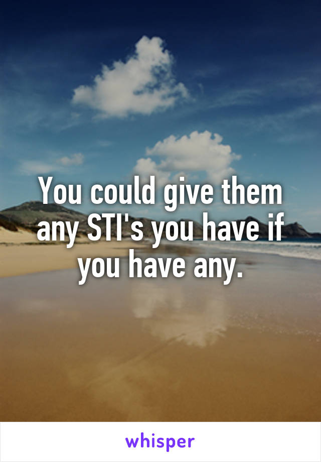 You could give them any STI's you have if you have any.