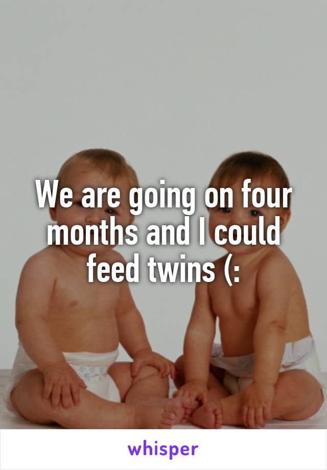 We are going on four months and I could feed twins (: