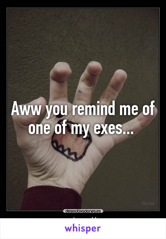 Aww you remind me of one of my exes... 