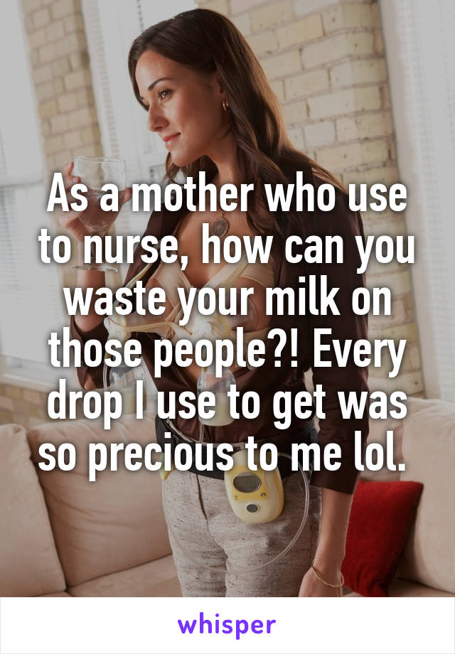 As a mother who use to nurse, how can you waste your milk on those people?! Every drop I use to get was so precious to me lol. 