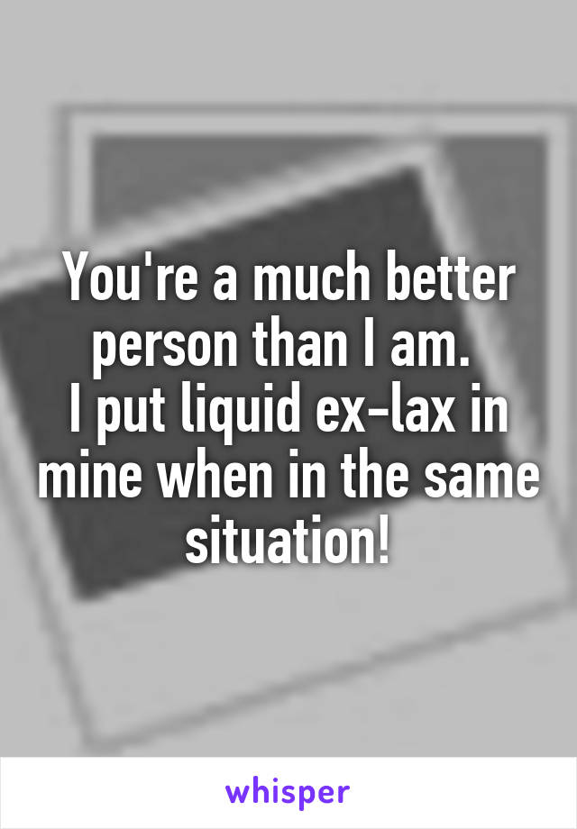 You're a much better person than I am. 
I put liquid ex-lax in mine when in the same situation!