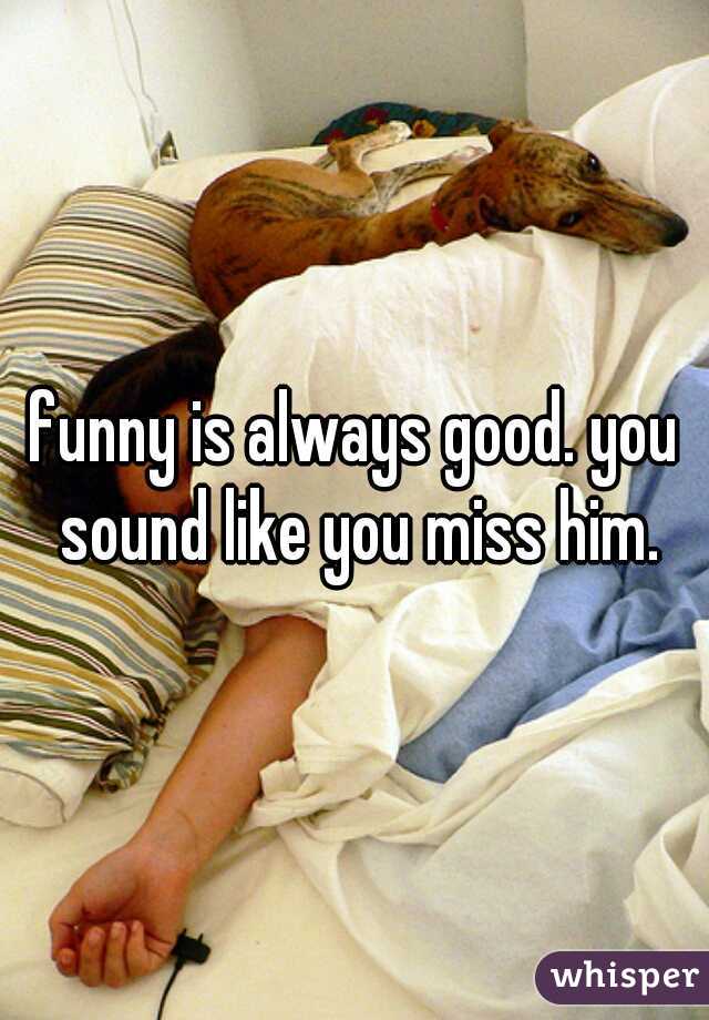 funny is always good. you sound like you miss him.