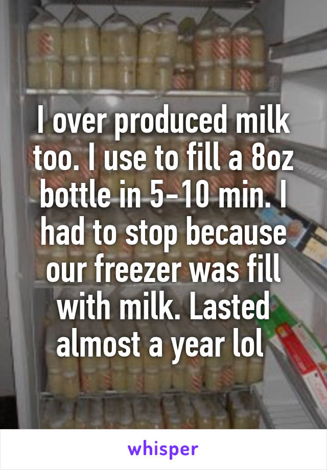 I over produced milk too. I use to fill a 8oz bottle in 5-10 min. I had to stop because our freezer was fill with milk. Lasted almost a year lol 