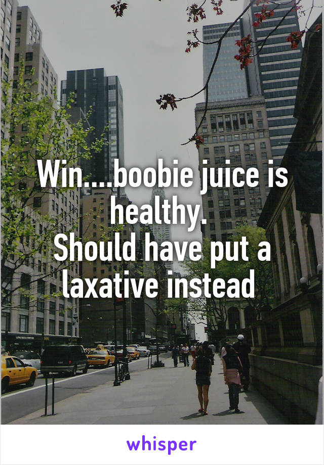 Win....boobie juice is healthy. 
Should have put a laxative instead 