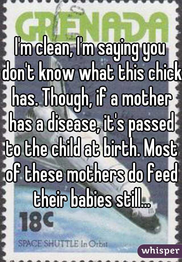 I'm clean, I'm saying you don't know what this chick has. Though, if a mother has a disease, it's passed to the child at birth. Most of these mothers do feed their babies still...