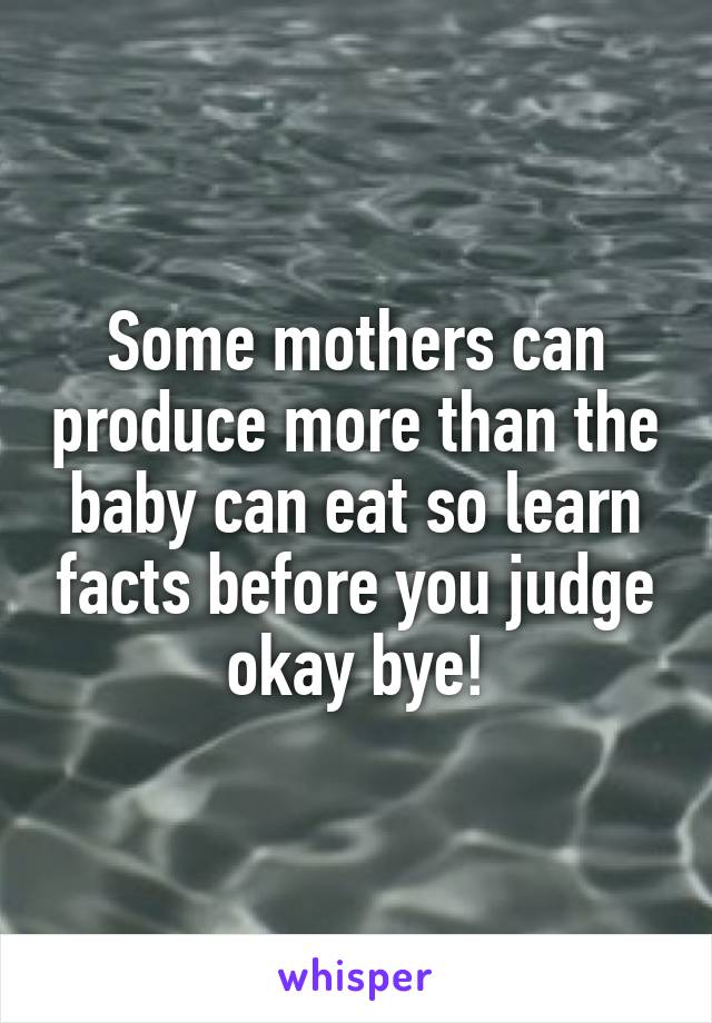 Some mothers can produce more than the baby can eat so learn facts before you judge okay bye!