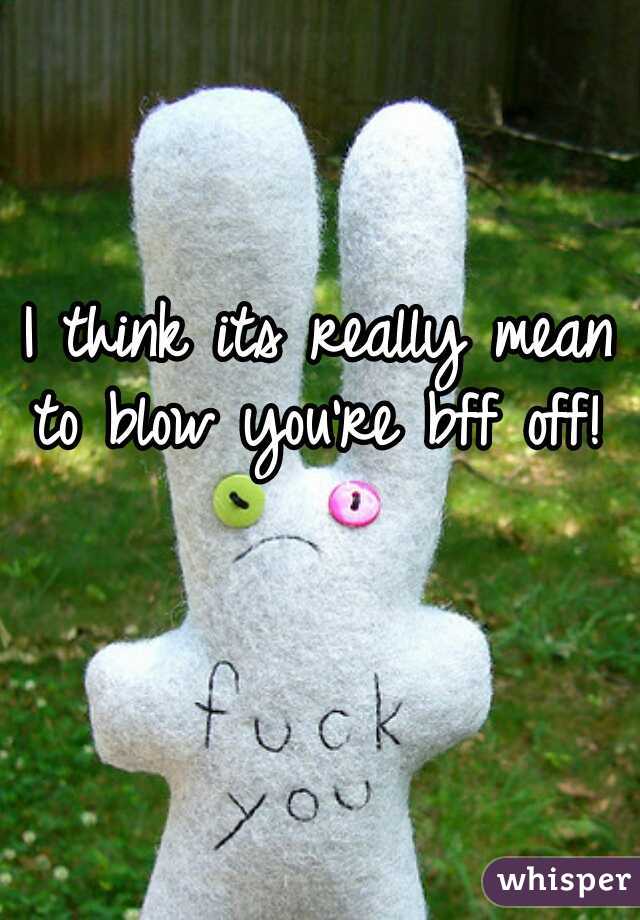 I think its really mean to blow you're bff off! 

