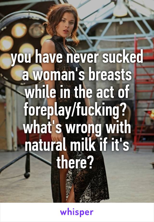 you have never sucked a woman's breasts while in the act of foreplay/fucking?  what's wrong with natural milk if it's there? 