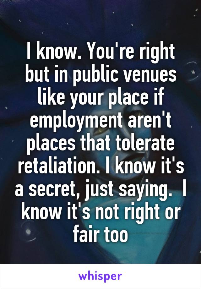 I know. You're right but in public venues like your place if employment aren't places that tolerate retaliation. I know it's a secret, just saying.  I know it's not right or fair too