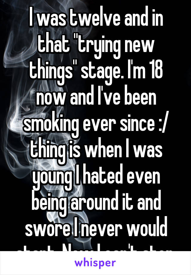 I was twelve and in that "trying new things" stage. I'm 18 now and I've been smoking ever since :/ thing is when I was young I hated even being around it and swore I never would start. Now I can't stop.