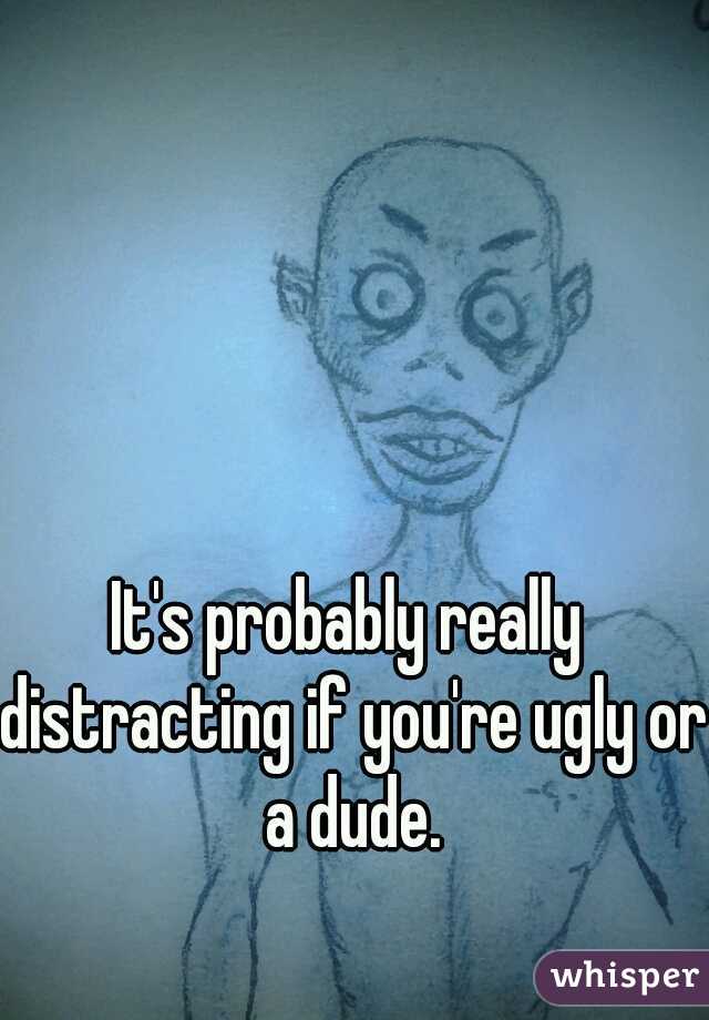 It's probably really distracting if you're ugly or a dude.