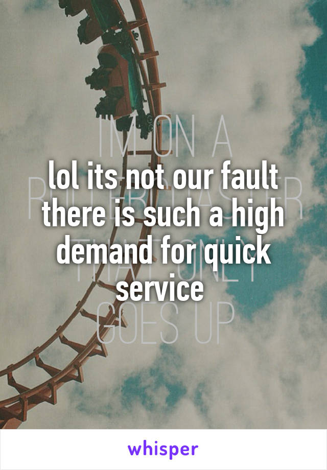 lol its not our fault there is such a high demand for quick service 