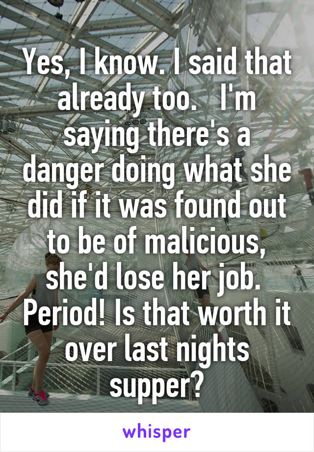 Yes, I know. I said that already too.   I'm saying there's a danger doing what she did if it was found out to be of malicious, she'd lose her job.  Period! Is that worth it over last nights supper?