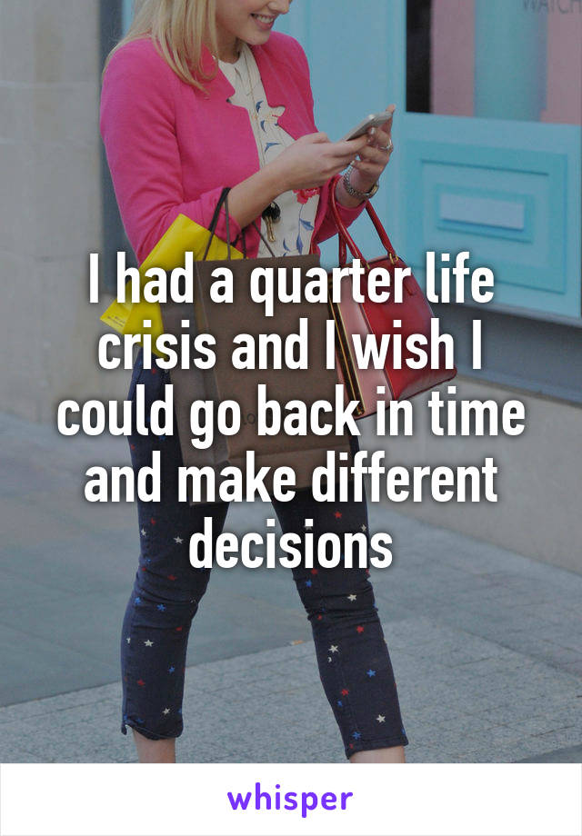 I had a quarter life crisis and I wish I could go back in time and make different decisions