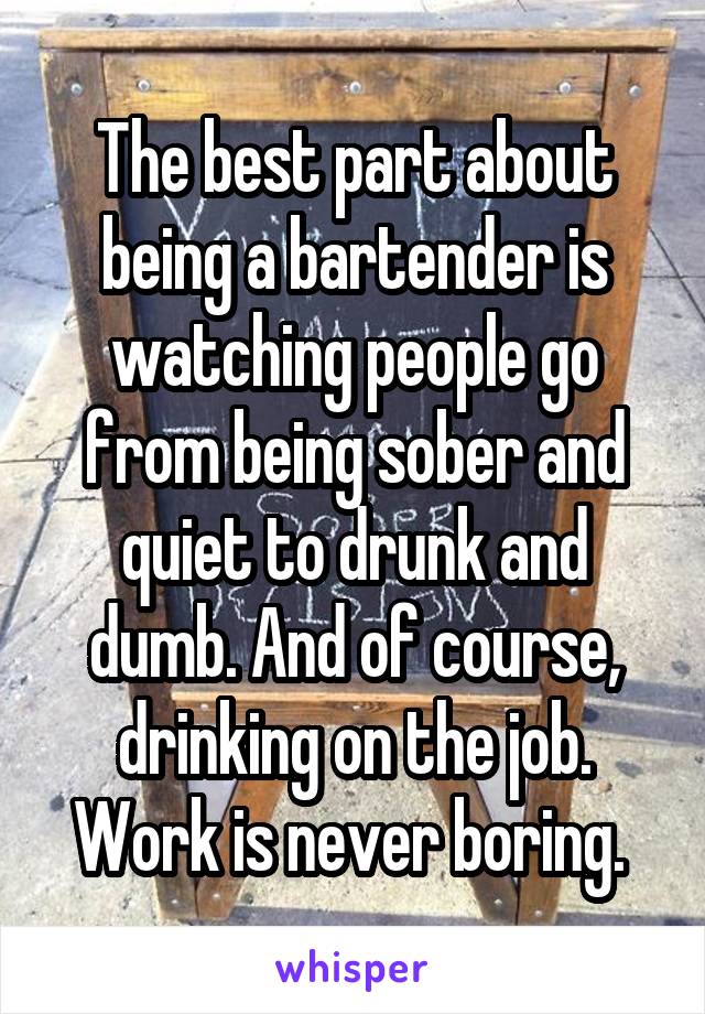 The best part about being a bartender is watching people go from being sober and quiet to drunk and dumb. And of course, drinking on the job. Work is never boring. 