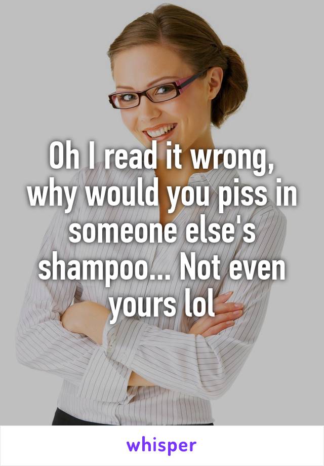 Oh I read it wrong, why would you piss in someone else's shampoo... Not even yours lol