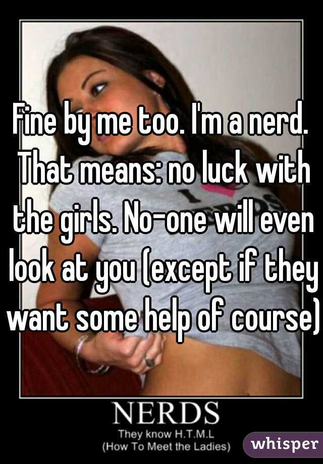 Fine by me too. I'm a nerd. That means: no luck with the girls. No-one will even look at you (except if they want some help of course).