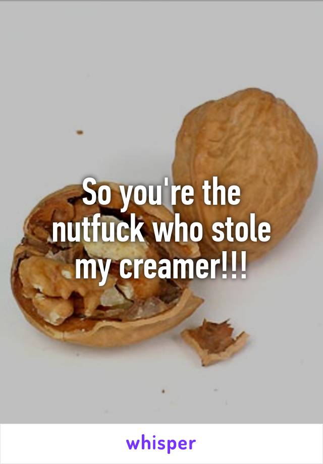 So you're the
 nutfuck who stole 
my creamer!!!