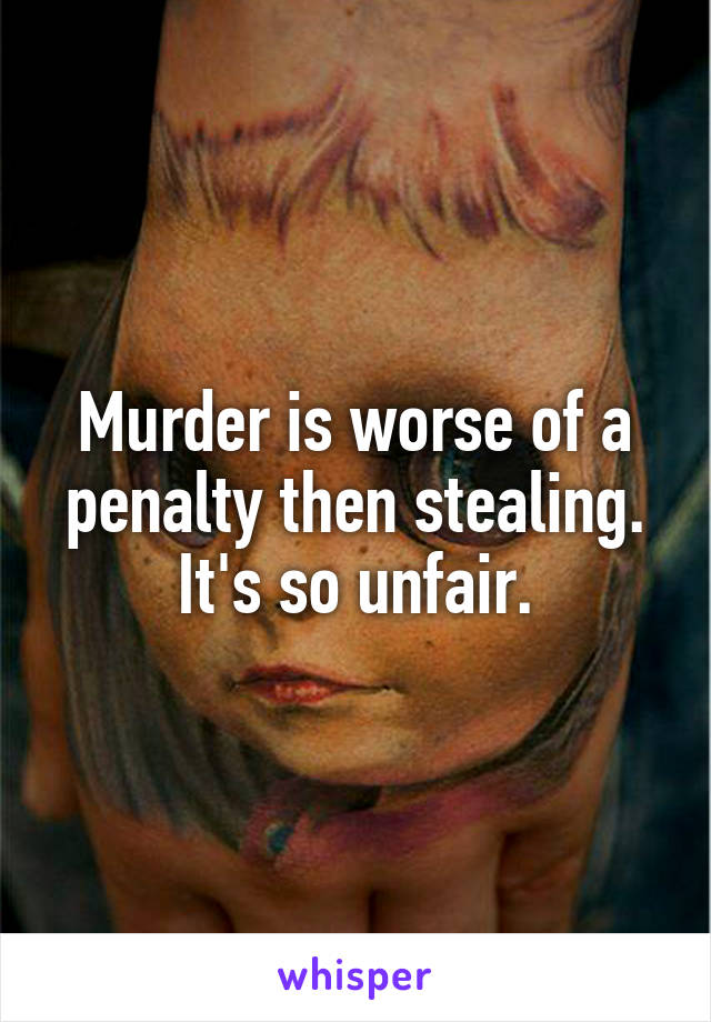 Murder is worse of a penalty then stealing. It's so unfair.