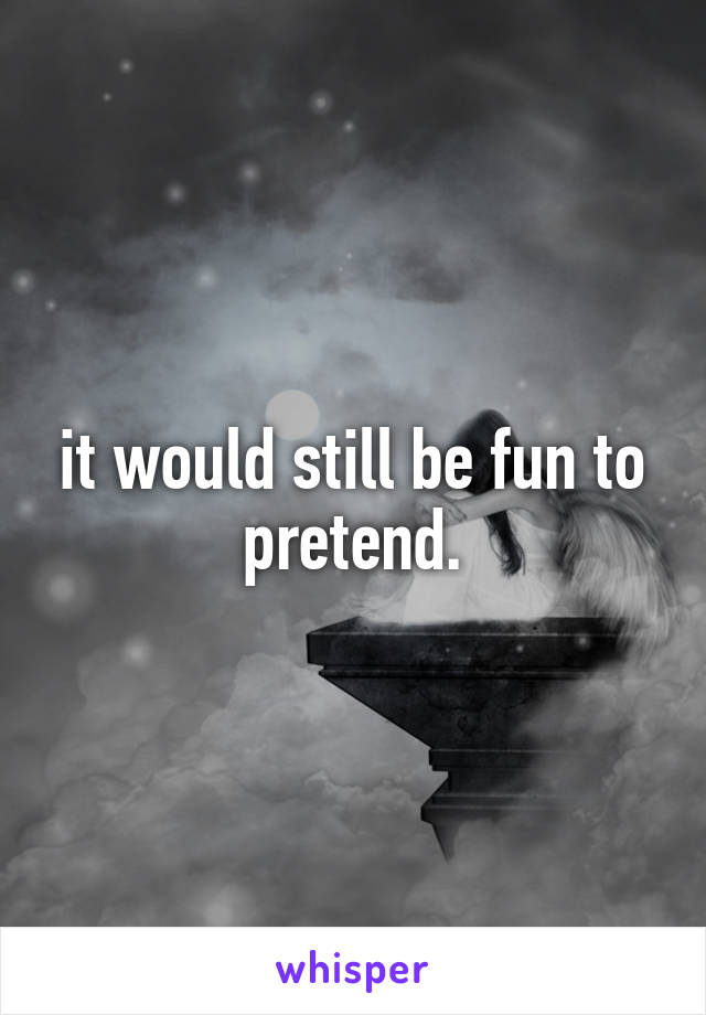 it would still be fun to pretend.