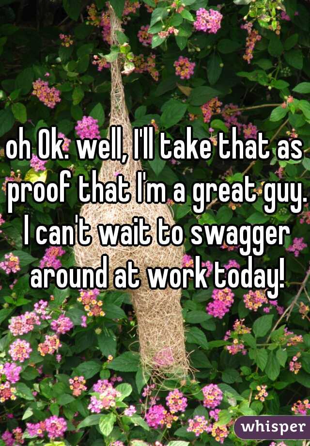 oh Ok. well, I'll take that as proof that I'm a great guy. I can't wait to swagger around at work today!