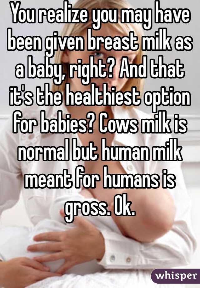 You realize you may have been given breast milk as a baby, right? And that it's the healthiest option for babies? Cows milk is normal but human milk meant for humans is gross. Ok.